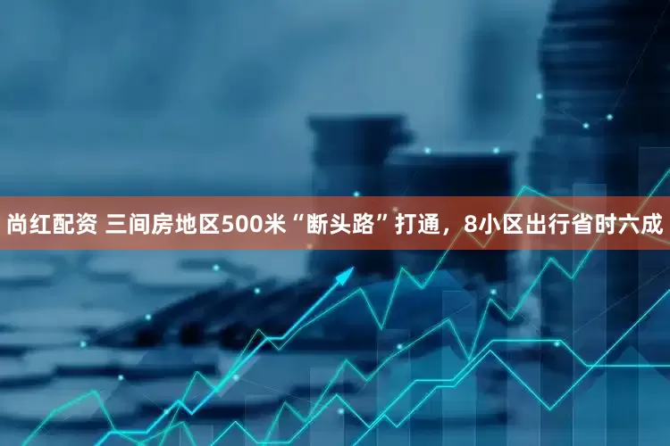 尚红配资 三间房地区500米“断头路”打通，8小区出行省时六成