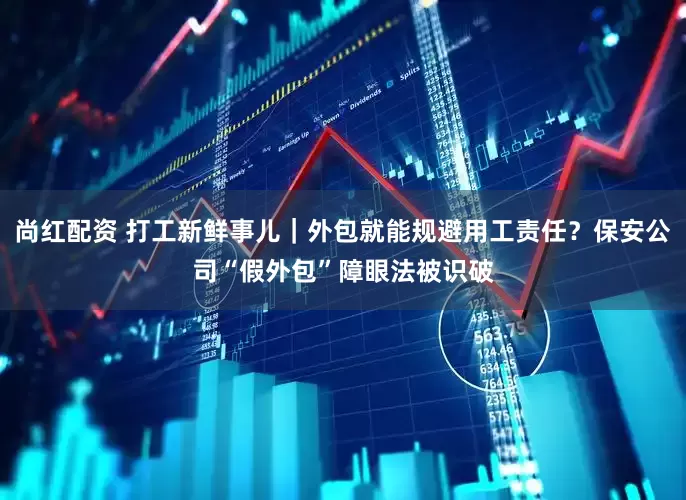 尚红配资 打工新鲜事儿｜外包就能规避用工责任？保安公司“假外包”障眼法被识破