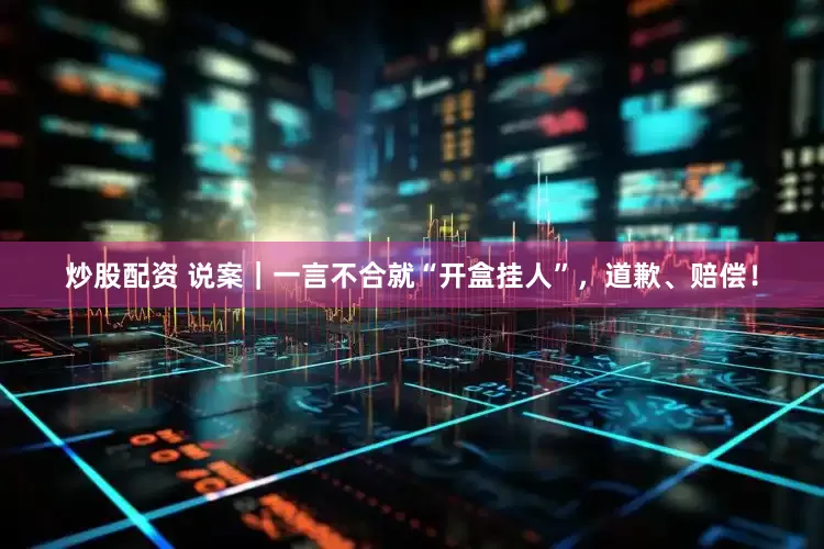 炒股配资 说案｜一言不合就“开盒挂人”，道歉、赔偿！