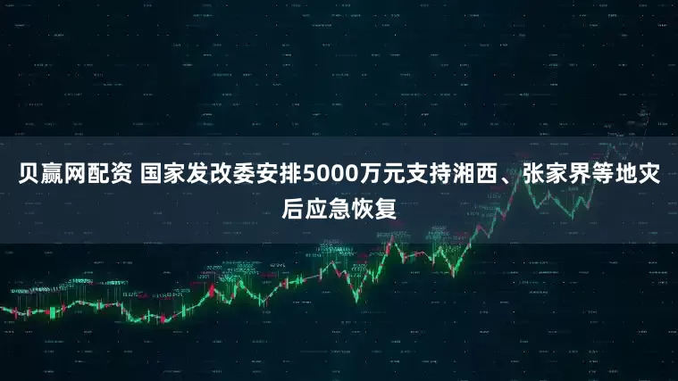 贝赢网配资 国家发改委安排5000万元支持湘西、张家界等地灾后应急恢复