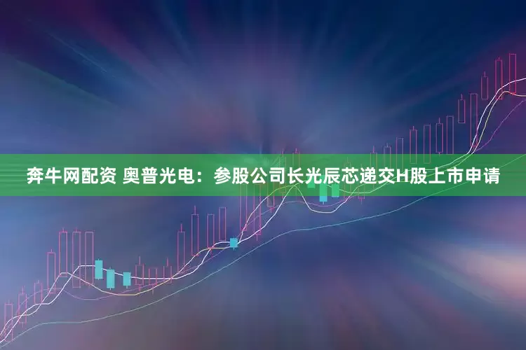 奔牛网配资 奥普光电：参股公司长光辰芯递交H股上市申请