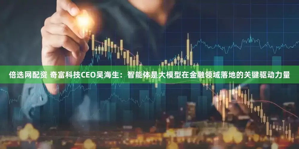 倍选网配资 奇富科技CEO吴海生：智能体是大模型在金融领域落地的关键驱动力量