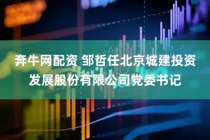 奔牛网配资 邹哲任北京城建投资发展股份有限公司党委书记