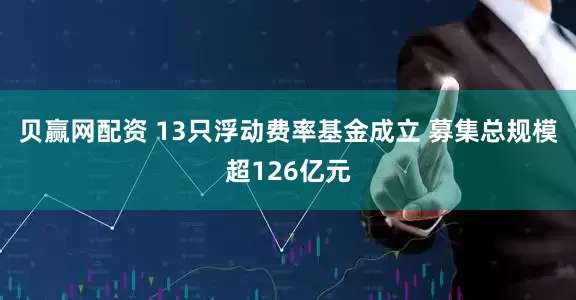 贝赢网配资 13只浮动费率基金成立 募集总规模超126亿元