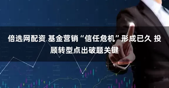 倍选网配资 基金营销“信任危机”形成已久 投顾转型点出破题关键