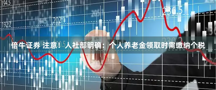 倍牛证券 注意！人社部明确：个人养老金领取时需缴纳个税