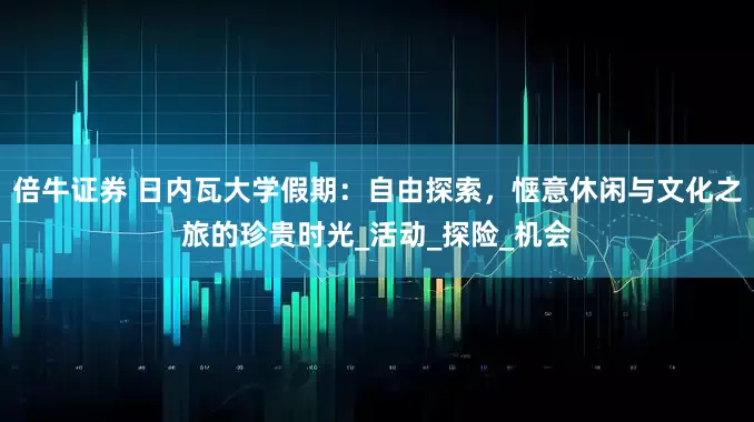 倍牛证券 日内瓦大学假期：自由探索，惬意休闲与文化之旅的珍贵时光_活动_探险_机会