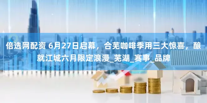 倍选网配资 6月27日启幕，合芜咖啡季用三大惊喜，酿就江城六月限定浪漫_芜湖_赛事_品牌