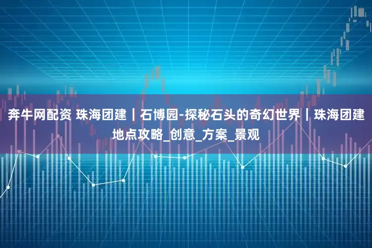奔牛网配资 珠海团建｜石博园-探秘石头的奇幻世界｜珠海团建地点攻略_创意_方案_景观