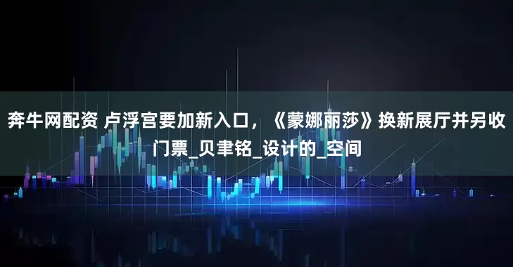 奔牛网配资 卢浮宫要加新入口，《蒙娜丽莎》换新展厅并另收门票_贝聿铭_设计的_空间
