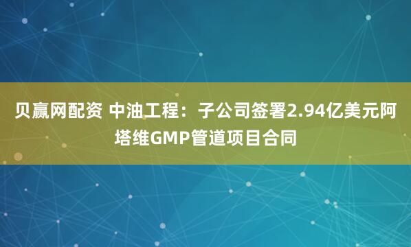 贝赢网配资 中油工程：子公司签署2.94亿美元阿塔维GMP管道项目合同