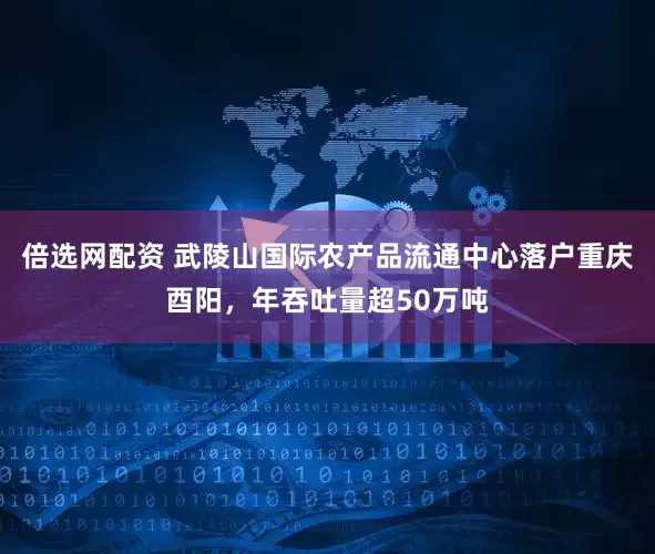 倍选网配资 武陵山国际农产品流通中心落户重庆酉阳，年吞吐量超50万吨