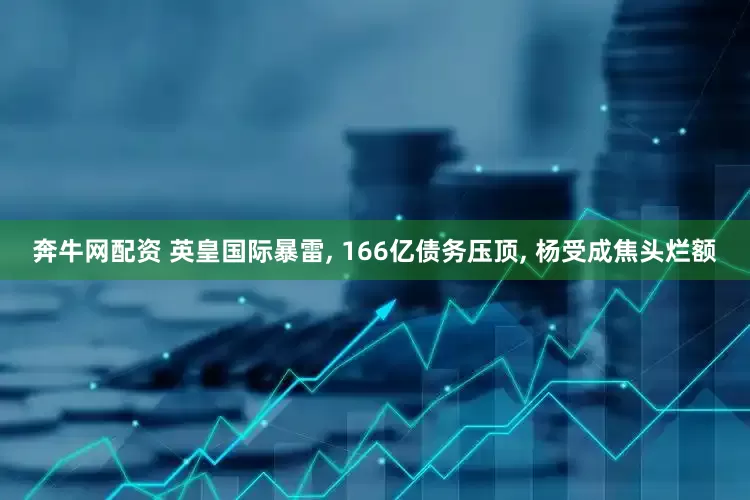 奔牛网配资 英皇国际暴雷, 166亿债务压顶, 杨受成焦头烂额