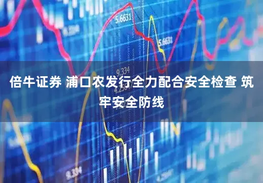 倍牛证券 浦口农发行全力配合安全检查 筑牢安全防线