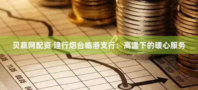 贝赢网配资 建行烟台临港支行：高温下的暖心服务