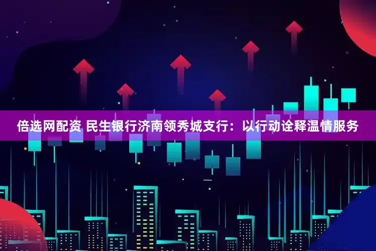 倍选网配资 民生银行济南领秀城支行：以行动诠释温情服务