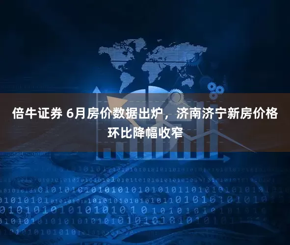 倍牛证券 6月房价数据出炉，济南济宁新房价格环比降幅收窄