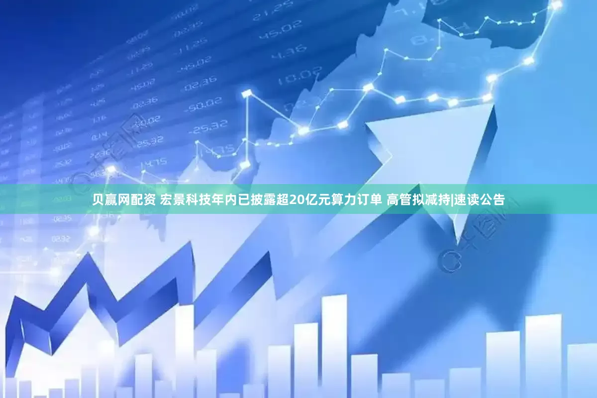 贝赢网配资 宏景科技年内已披露超20亿元算力订单 高管拟减持|速读公告