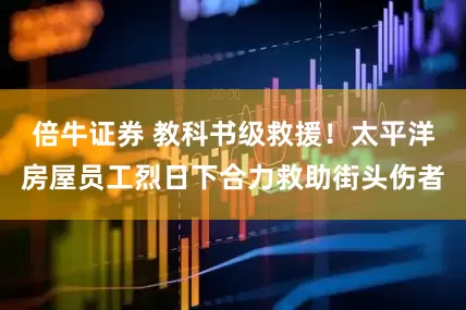 倍牛证券 教科书级救援！太平洋房屋员工烈日下合力救助街头伤者