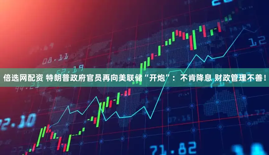 倍选网配资 特朗普政府官员再向美联储“开炮”：不肯降息 财政管理不善！