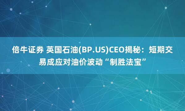 倍牛证券 英国石油(BP.US)CEO揭秘：短期交易成应对油价波动“制胜法宝”