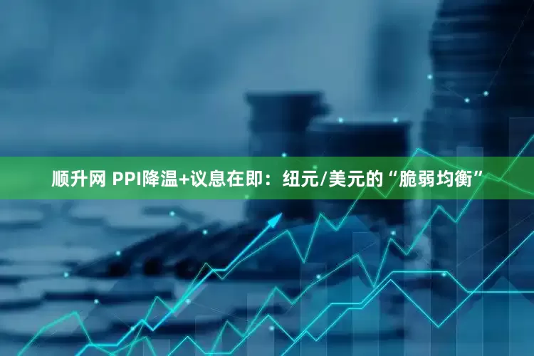 顺升网 PPI降温+议息在即：纽元/美元的“脆弱均衡”