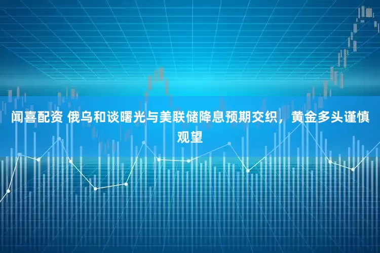 闻喜配资 俄乌和谈曙光与美联储降息预期交织，黄金多头谨慎观望