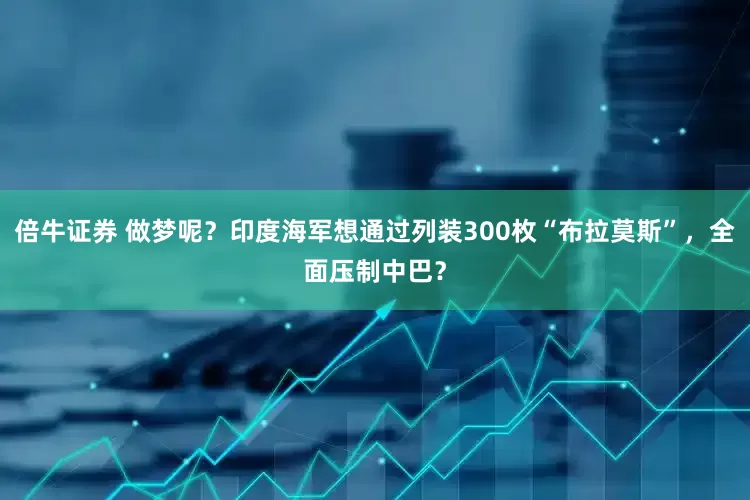 倍牛证券 做梦呢？印度海军想通过列装300枚“布拉莫斯”，全面压制中巴？