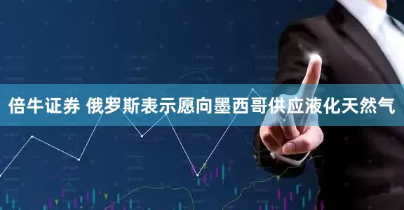 倍牛证券 俄罗斯表示愿向墨西哥供应液化天然气
