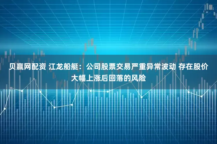 贝赢网配资 江龙船艇：公司股票交易严重异常波动 存在股价大幅上涨后回落的风险