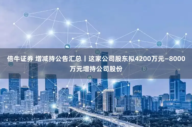 倍牛证券 增减持公告汇总丨这家公司股东拟4200万元—8000万元增持公司股份
